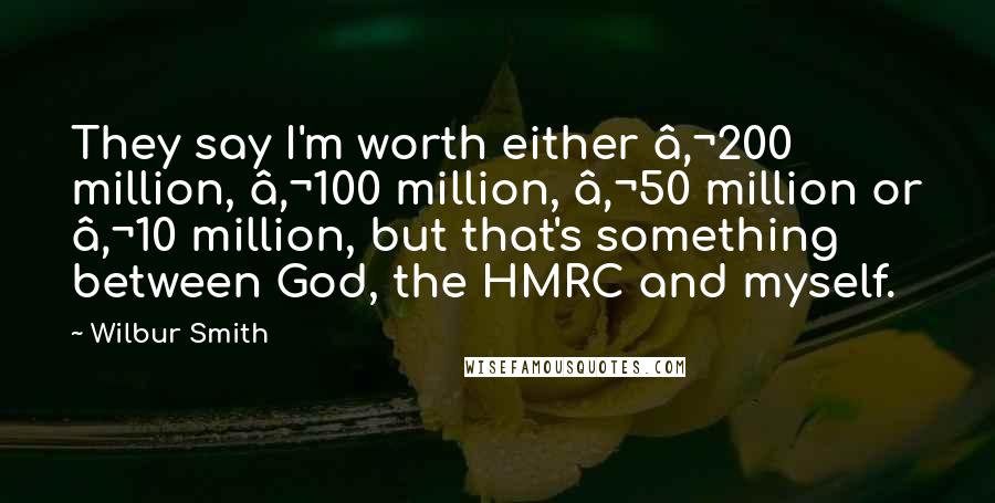 Wilbur Smith Quotes: They say I'm worth either €200 million, €100 million, €50 million or €10 million, but that's something between God, the HMRC and myself.