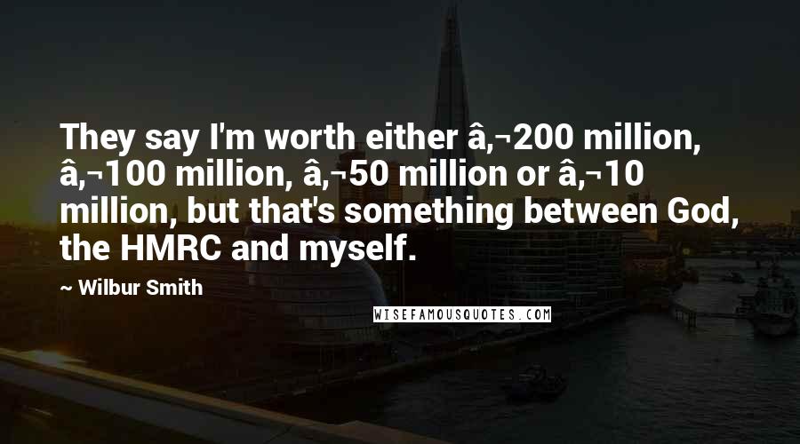 Wilbur Smith Quotes: They say I'm worth either €200 million, €100 million, €50 million or €10 million, but that's something between God, the HMRC and myself.