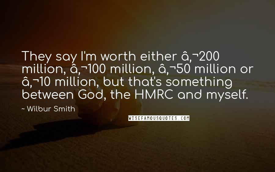 Wilbur Smith Quotes: They say I'm worth either €200 million, €100 million, €50 million or €10 million, but that's something between God, the HMRC and myself.