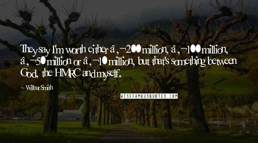 Wilbur Smith Quotes: They say I'm worth either €200 million, €100 million, €50 million or €10 million, but that's something between God, the HMRC and myself.