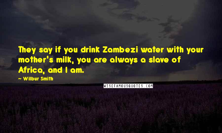 Wilbur Smith Quotes: They say if you drink Zambezi water with your mother's milk, you are always a slave of Africa, and I am.