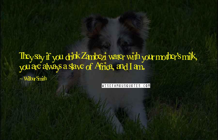 Wilbur Smith Quotes: They say if you drink Zambezi water with your mother's milk, you are always a slave of Africa, and I am.