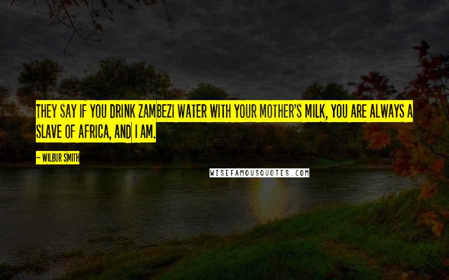 Wilbur Smith Quotes: They say if you drink Zambezi water with your mother's milk, you are always a slave of Africa, and I am.