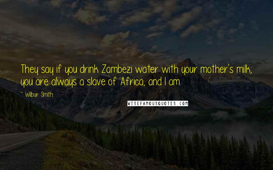 Wilbur Smith Quotes: They say if you drink Zambezi water with your mother's milk, you are always a slave of Africa, and I am.