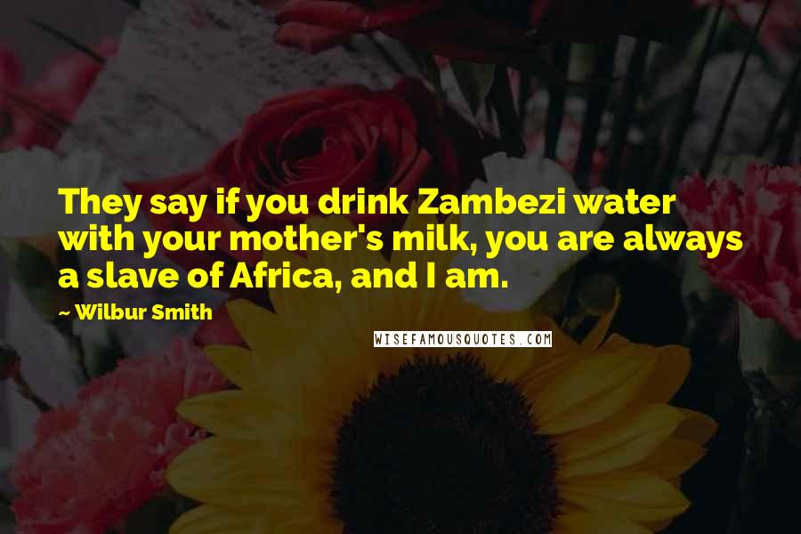 Wilbur Smith Quotes: They say if you drink Zambezi water with your mother's milk, you are always a slave of Africa, and I am.