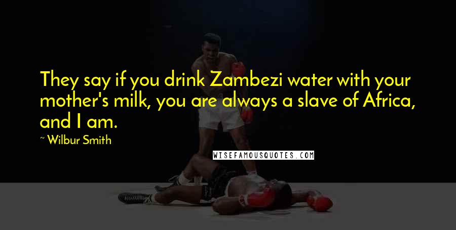 Wilbur Smith Quotes: They say if you drink Zambezi water with your mother's milk, you are always a slave of Africa, and I am.