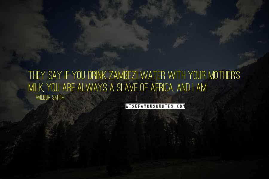 Wilbur Smith Quotes: They say if you drink Zambezi water with your mother's milk, you are always a slave of Africa, and I am.