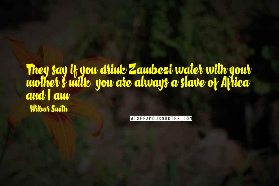 Wilbur Smith Quotes: They say if you drink Zambezi water with your mother's milk, you are always a slave of Africa, and I am.