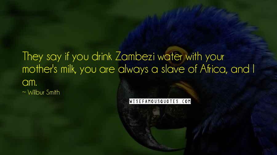 Wilbur Smith Quotes: They say if you drink Zambezi water with your mother's milk, you are always a slave of Africa, and I am.