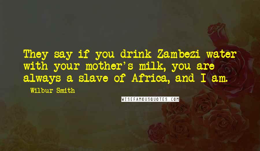 Wilbur Smith Quotes: They say if you drink Zambezi water with your mother's milk, you are always a slave of Africa, and I am.