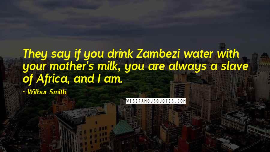 Wilbur Smith Quotes: They say if you drink Zambezi water with your mother's milk, you are always a slave of Africa, and I am.