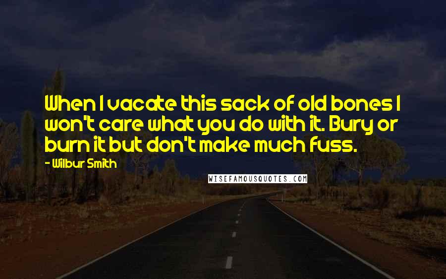 Wilbur Smith Quotes: When I vacate this sack of old bones I won't care what you do with it. Bury or burn it but don't make much fuss.