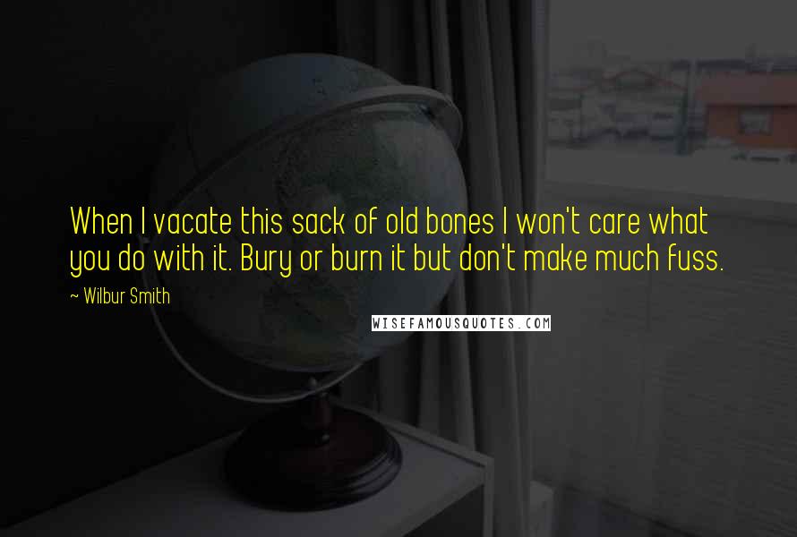 Wilbur Smith Quotes: When I vacate this sack of old bones I won't care what you do with it. Bury or burn it but don't make much fuss.