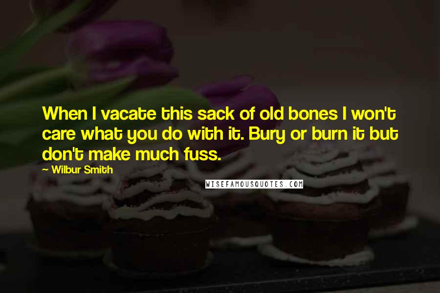 Wilbur Smith Quotes: When I vacate this sack of old bones I won't care what you do with it. Bury or burn it but don't make much fuss.