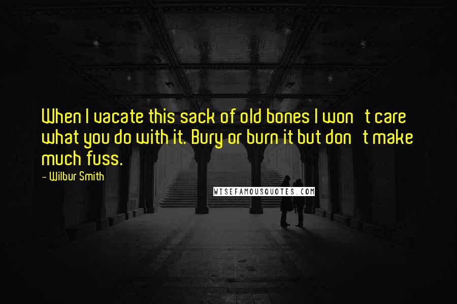 Wilbur Smith Quotes: When I vacate this sack of old bones I won't care what you do with it. Bury or burn it but don't make much fuss.