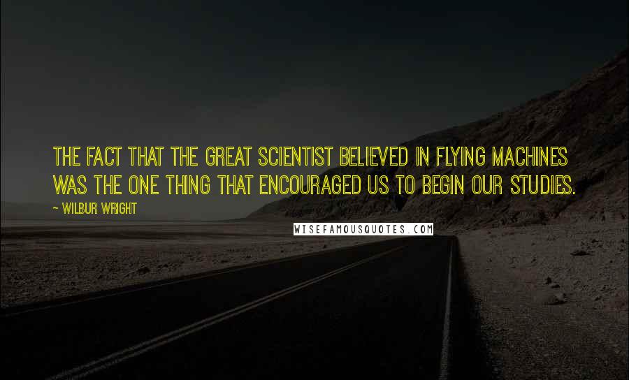 Wilbur Wright Quotes: The fact that the great scientist believed in flying machines was the one thing that encouraged us to begin our studies.