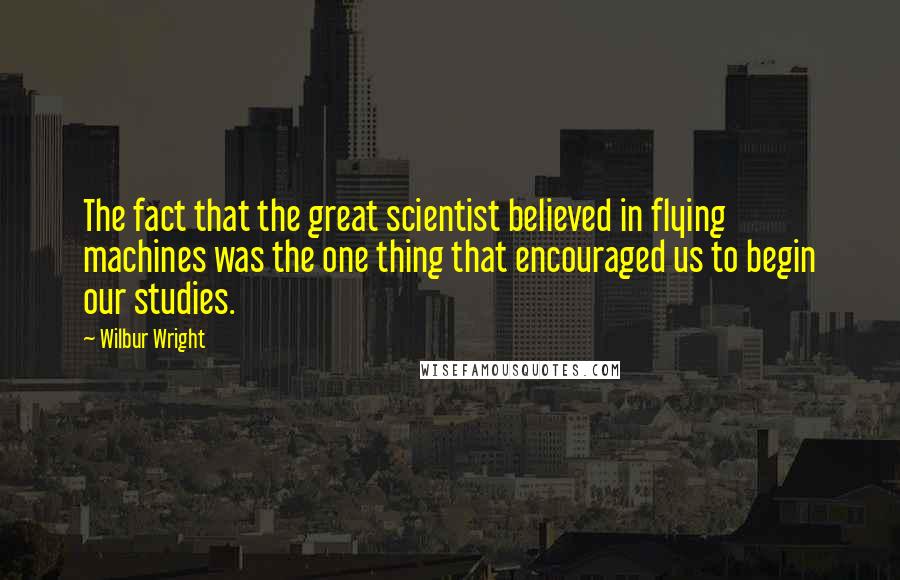Wilbur Wright Quotes: The fact that the great scientist believed in flying machines was the one thing that encouraged us to begin our studies.