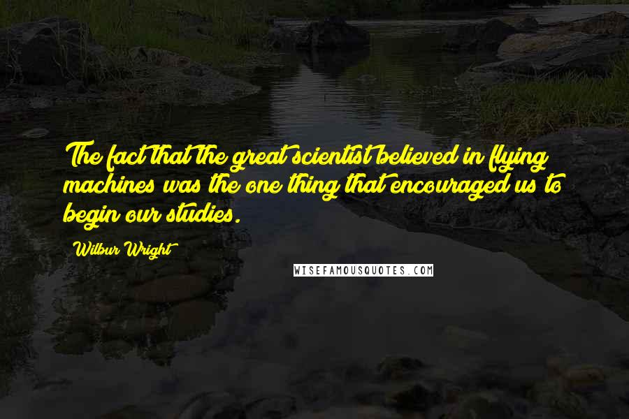 Wilbur Wright Quotes: The fact that the great scientist believed in flying machines was the one thing that encouraged us to begin our studies.