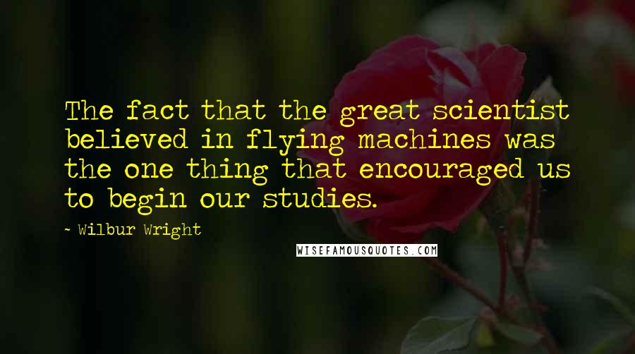 Wilbur Wright Quotes: The fact that the great scientist believed in flying machines was the one thing that encouraged us to begin our studies.