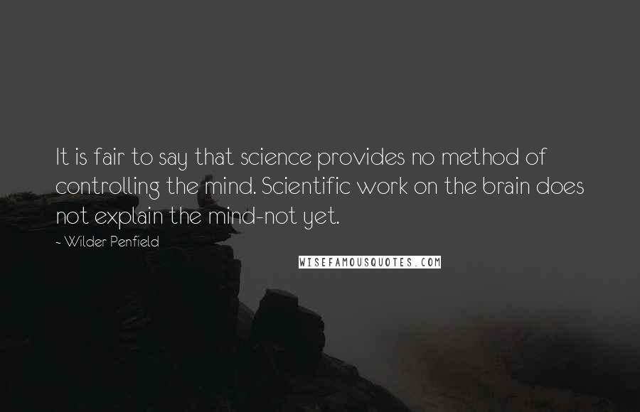 Wilder Penfield Quotes: It is fair to say that science provides no method of controlling the mind. Scientific work on the brain does not explain the mind-not yet.