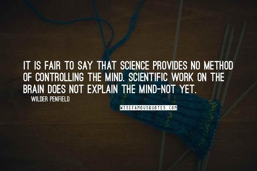 Wilder Penfield Quotes: It is fair to say that science provides no method of controlling the mind. Scientific work on the brain does not explain the mind-not yet.