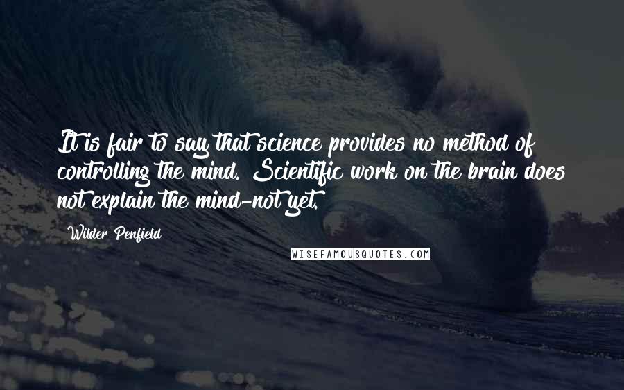 Wilder Penfield Quotes: It is fair to say that science provides no method of controlling the mind. Scientific work on the brain does not explain the mind-not yet.