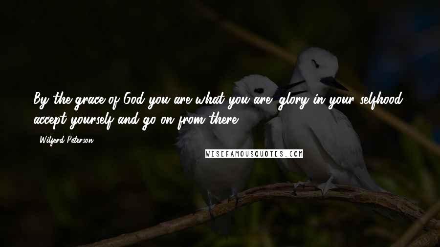 Wilferd Peterson Quotes: By the grace of God you are what you are; glory in your selfhood, accept yourself and go on from there.
