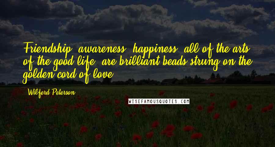 Wilferd Peterson Quotes: Friendship, awareness, happiness, all of the arts of the good life, are brilliant beads strung on the golden cord of love.