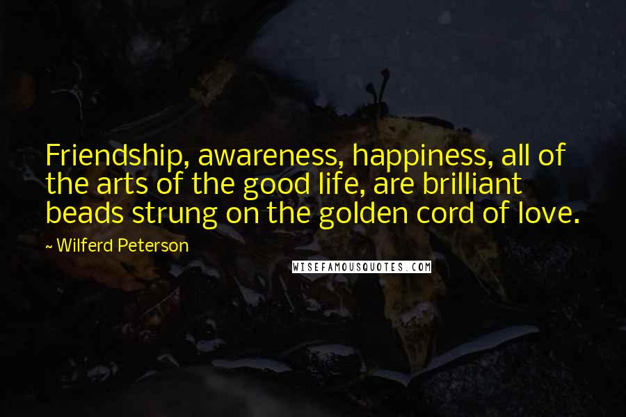 Wilferd Peterson Quotes: Friendship, awareness, happiness, all of the arts of the good life, are brilliant beads strung on the golden cord of love.