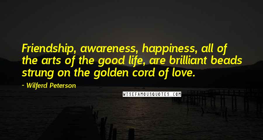 Wilferd Peterson Quotes: Friendship, awareness, happiness, all of the arts of the good life, are brilliant beads strung on the golden cord of love.