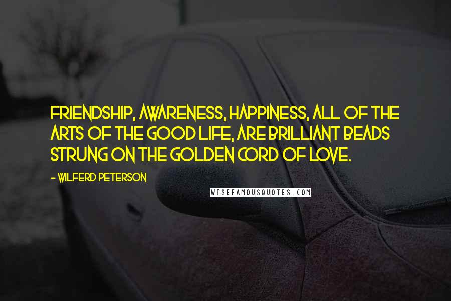 Wilferd Peterson Quotes: Friendship, awareness, happiness, all of the arts of the good life, are brilliant beads strung on the golden cord of love.