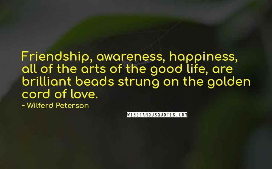 Wilferd Peterson Quotes: Friendship, awareness, happiness, all of the arts of the good life, are brilliant beads strung on the golden cord of love.