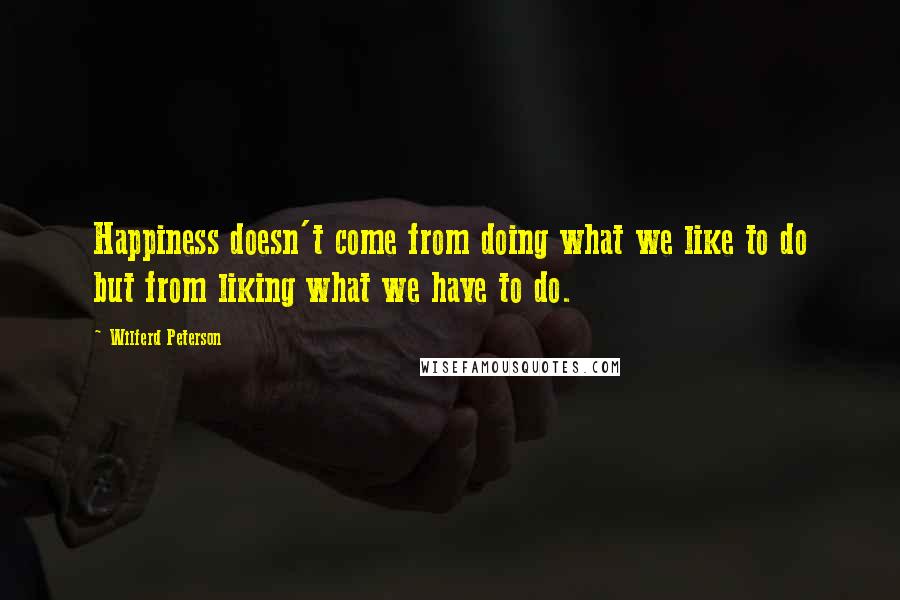 Wilferd Peterson Quotes: Happiness doesn't come from doing what we like to do but from liking what we have to do.