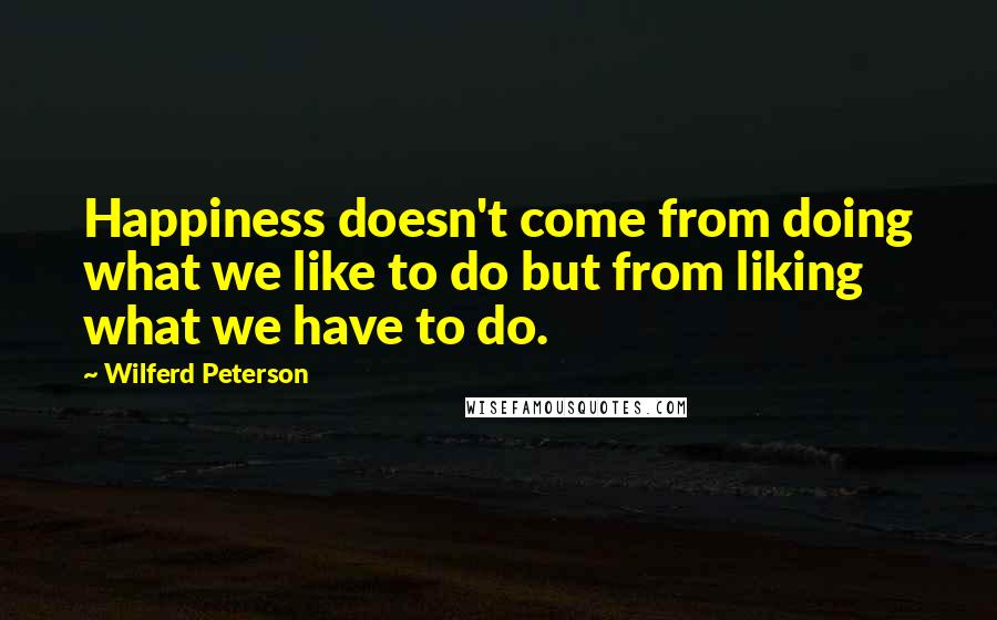 Wilferd Peterson Quotes: Happiness doesn't come from doing what we like to do but from liking what we have to do.