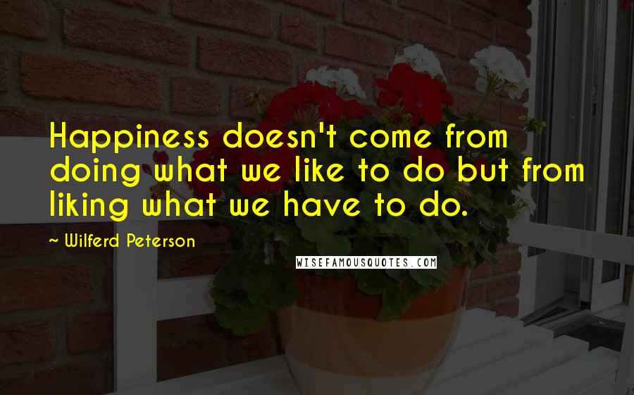 Wilferd Peterson Quotes: Happiness doesn't come from doing what we like to do but from liking what we have to do.