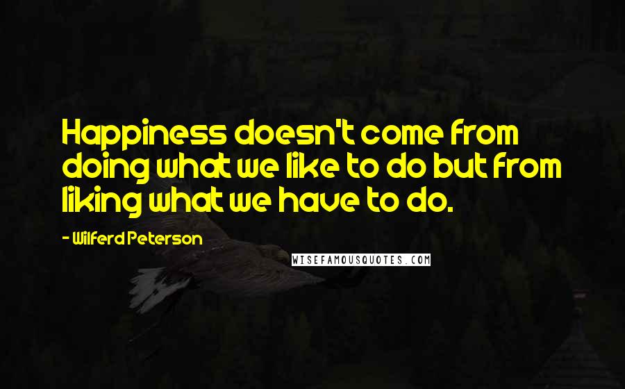 Wilferd Peterson Quotes: Happiness doesn't come from doing what we like to do but from liking what we have to do.