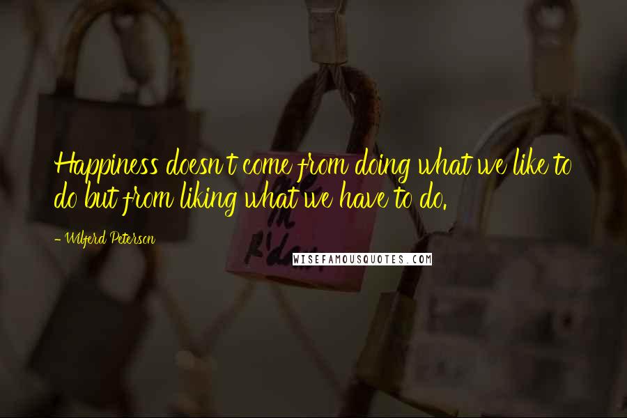 Wilferd Peterson Quotes: Happiness doesn't come from doing what we like to do but from liking what we have to do.