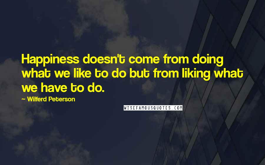 Wilferd Peterson Quotes: Happiness doesn't come from doing what we like to do but from liking what we have to do.