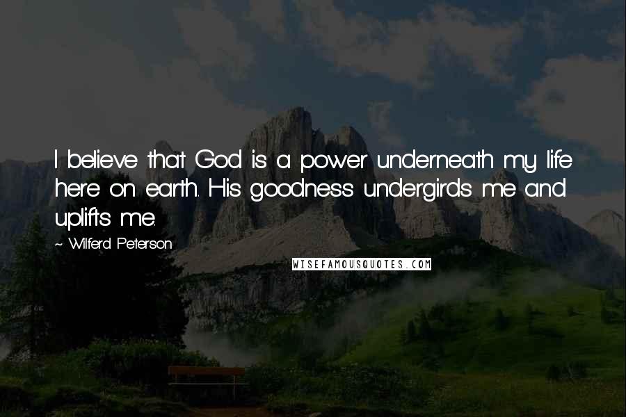 Wilferd Peterson Quotes: I believe that God is a power underneath my life here on earth. His goodness undergirds me and uplifts me.