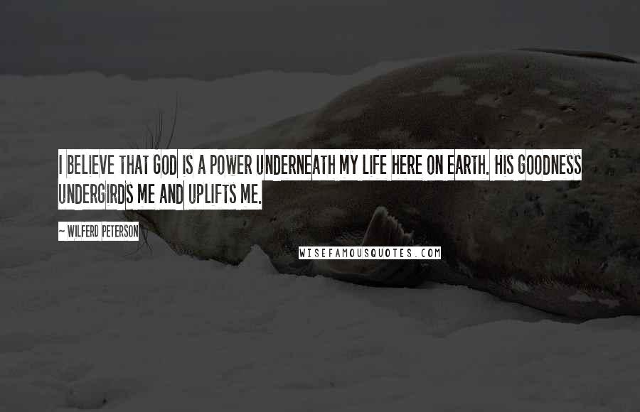 Wilferd Peterson Quotes: I believe that God is a power underneath my life here on earth. His goodness undergirds me and uplifts me.