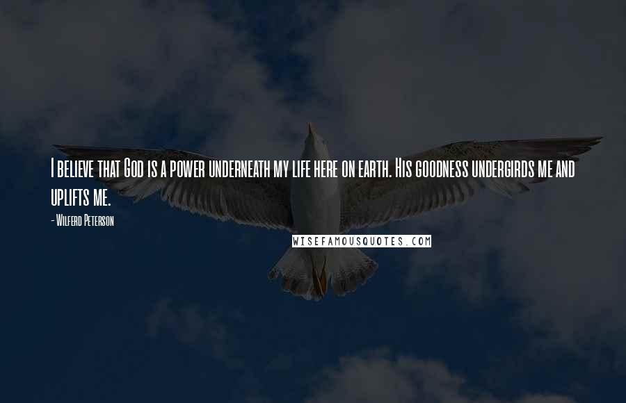 Wilferd Peterson Quotes: I believe that God is a power underneath my life here on earth. His goodness undergirds me and uplifts me.