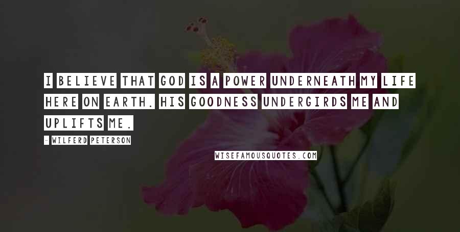 Wilferd Peterson Quotes: I believe that God is a power underneath my life here on earth. His goodness undergirds me and uplifts me.