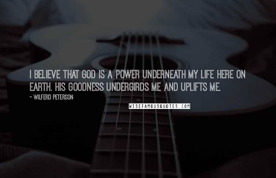 Wilferd Peterson Quotes: I believe that God is a power underneath my life here on earth. His goodness undergirds me and uplifts me.