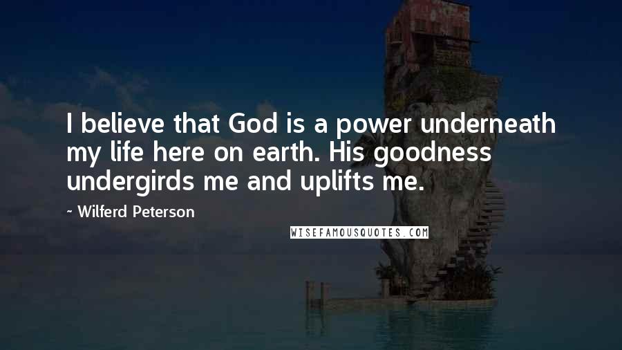 Wilferd Peterson Quotes: I believe that God is a power underneath my life here on earth. His goodness undergirds me and uplifts me.