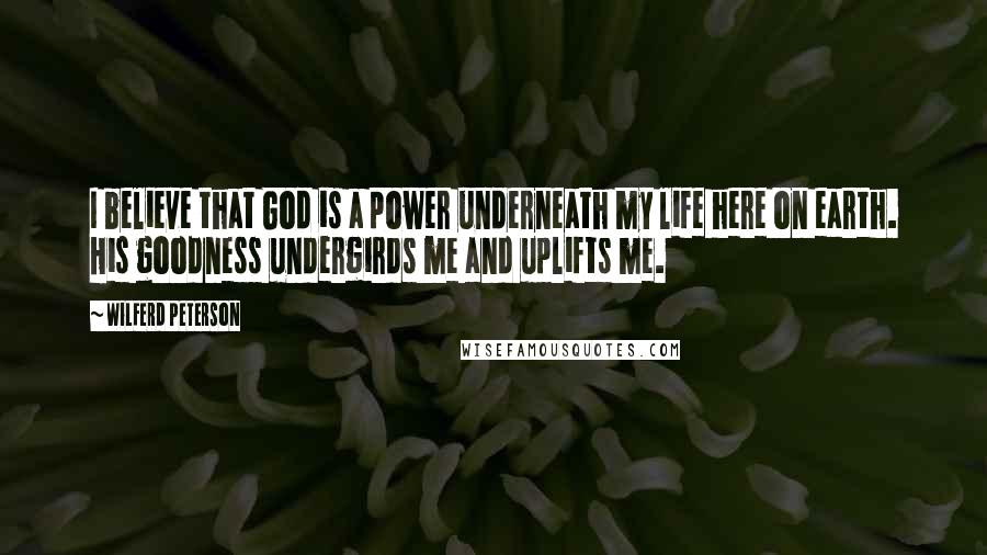 Wilferd Peterson Quotes: I believe that God is a power underneath my life here on earth. His goodness undergirds me and uplifts me.