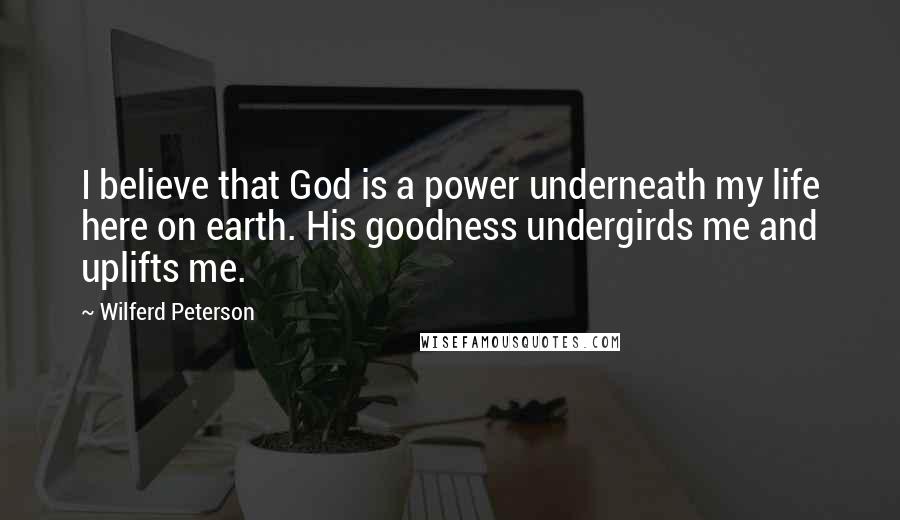 Wilferd Peterson Quotes: I believe that God is a power underneath my life here on earth. His goodness undergirds me and uplifts me.