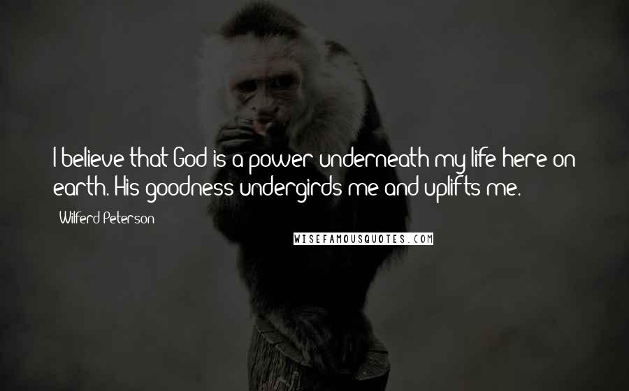 Wilferd Peterson Quotes: I believe that God is a power underneath my life here on earth. His goodness undergirds me and uplifts me.