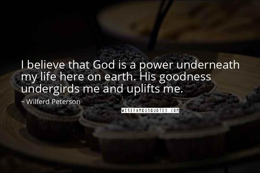 Wilferd Peterson Quotes: I believe that God is a power underneath my life here on earth. His goodness undergirds me and uplifts me.