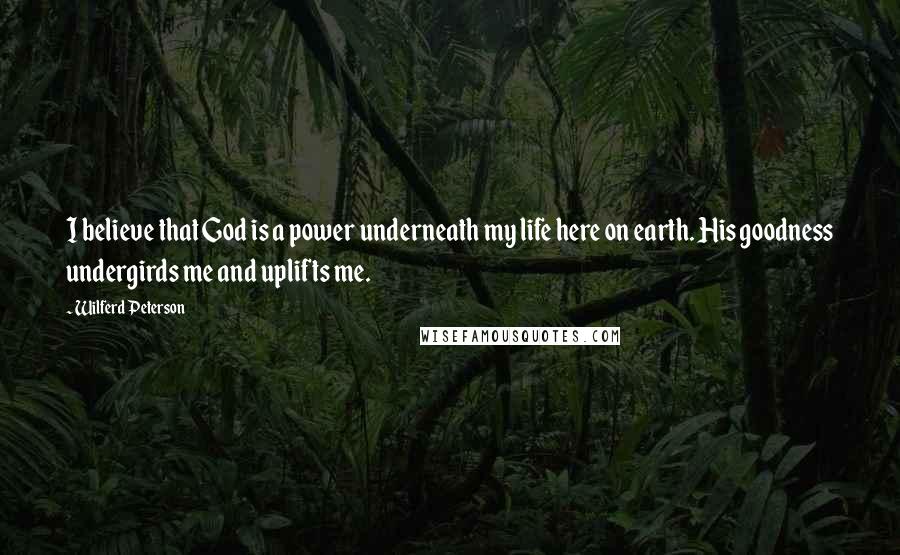 Wilferd Peterson Quotes: I believe that God is a power underneath my life here on earth. His goodness undergirds me and uplifts me.