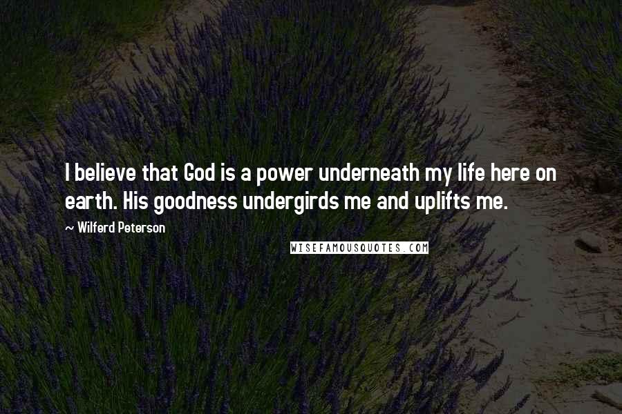 Wilferd Peterson Quotes: I believe that God is a power underneath my life here on earth. His goodness undergirds me and uplifts me.